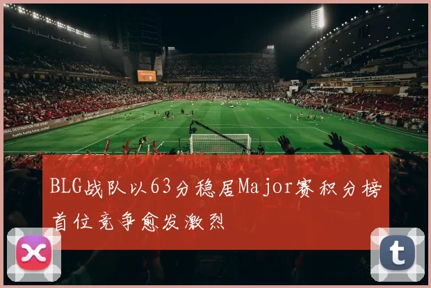 BLG战队以63分稳居Major赛积分榜首位竞争愈发激烈