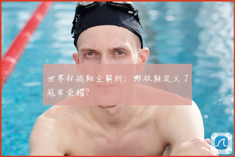 世界杯战靴全解析：哪双鞋定义了冠军荣耀？