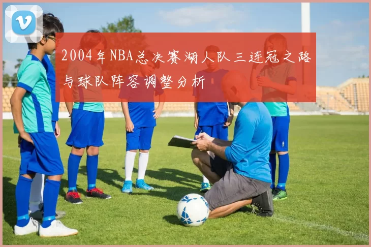 2004年NBA总决赛湖人队三连冠之路与球队阵容调整分析