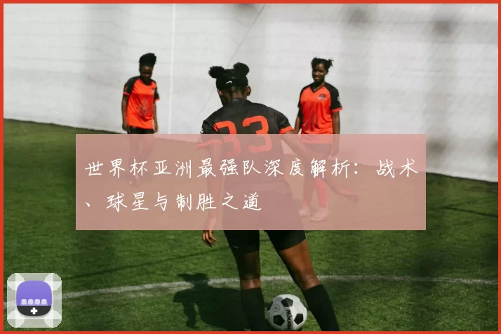 世界杯亚洲最强队深度解析:战术、球星与制胜之道