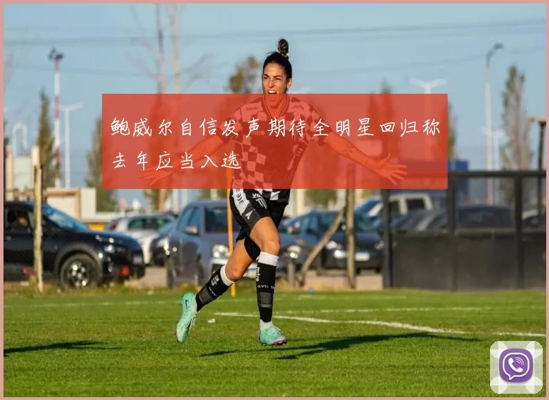 鲍威尔自信发声期待全明星回归称去年应当入选