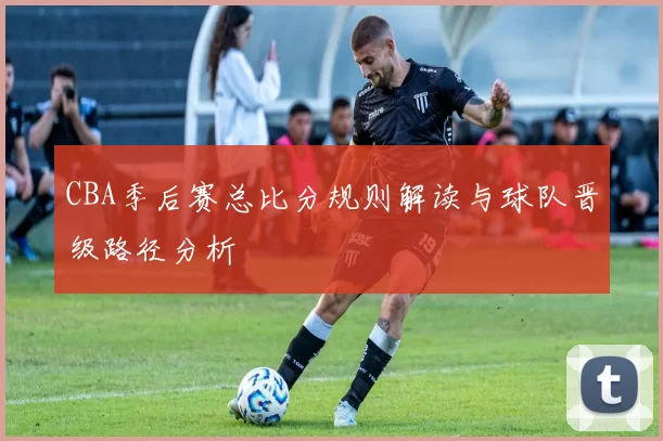 CBA季后赛总比分规则解读与球队晋级路径分析