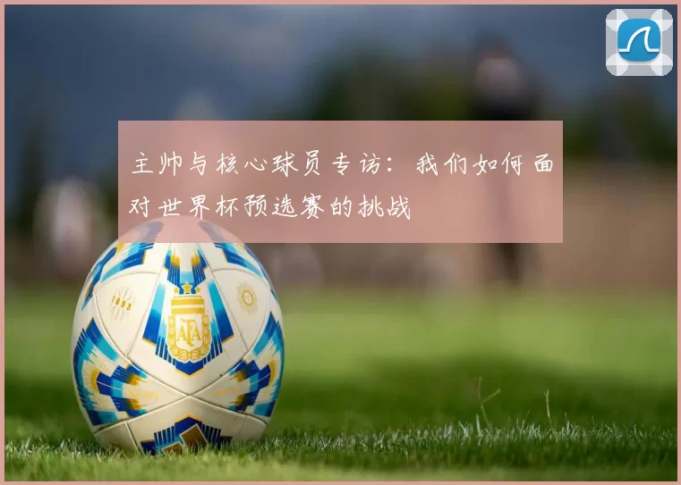 主帅与核心球员专访：我们如何面对世界杯预选赛的挑战