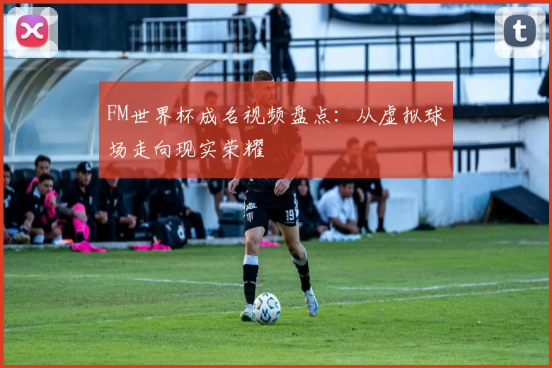 FM世界杯成名视频盘点：从虚拟球场走向现实荣耀