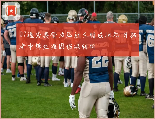 07选秀奥登力压杜兰特成状元 开拓者中锋生涯因伤病转折