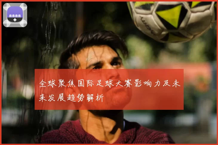 全球聚焦国际足球大赛影响力及未来发展趋势解析