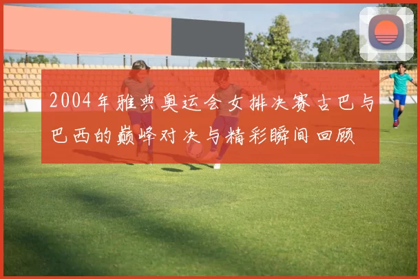 2004年雅典奥运会女排决赛古巴与巴西的巅峰对决与精彩瞬间回顾