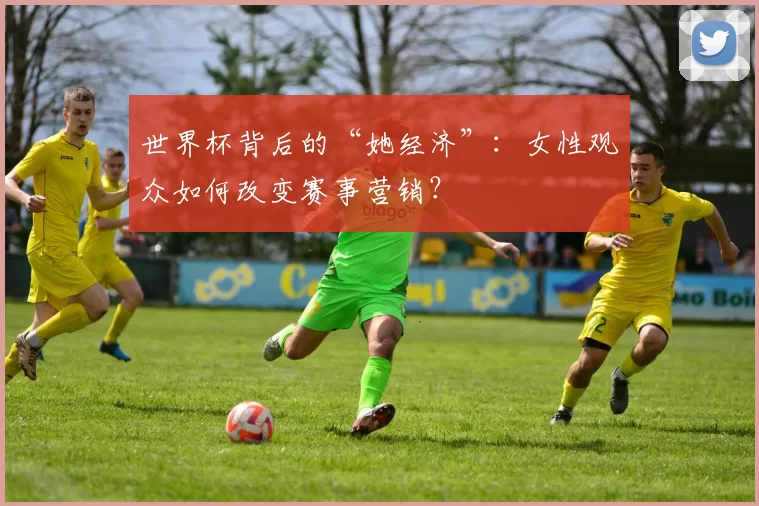 世界杯背后的“她经济”:女性观众如何改变赛事营销?