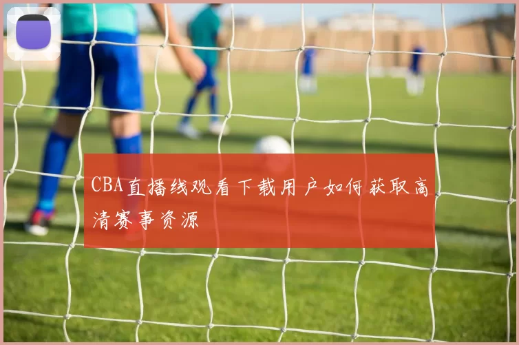CBA直播线观看下载用户如何获取高清赛事资源