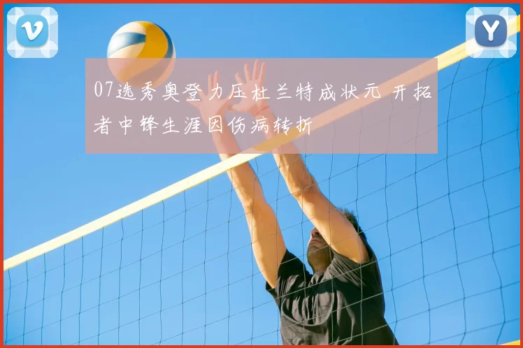 07选秀奥登力压杜兰特成状元 开拓者中锋生涯因伤病转折
