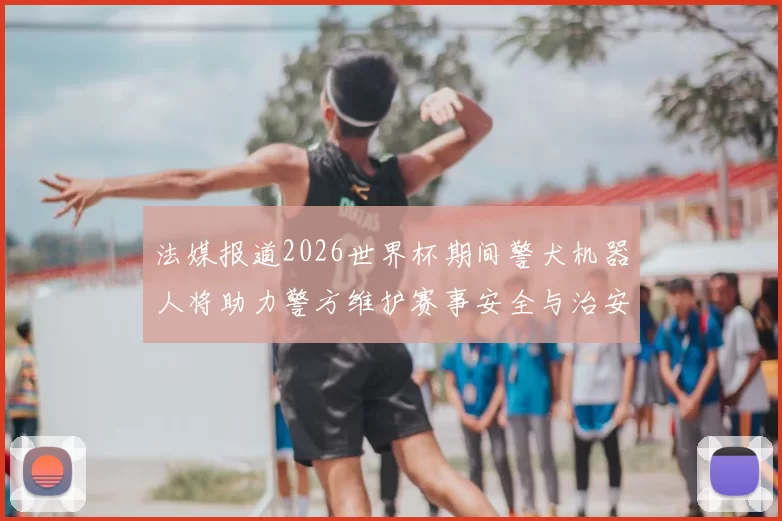 法媒报道2026世界杯期间警犬机器人将助力警方维护赛事安全与治安