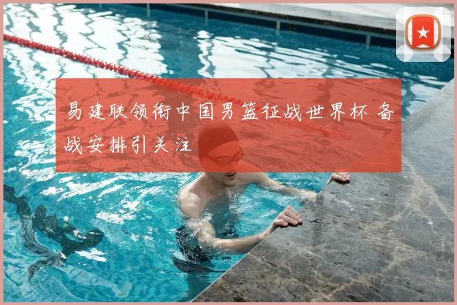 易建联领衔中国男篮征战世界杯 备战安排引关注