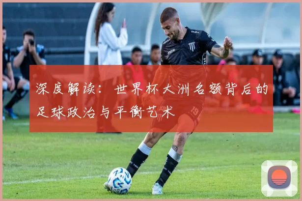 深度解读：世界杯大洲名额背后的足球政治与平衡艺术