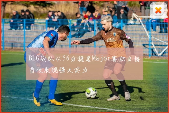 BLG战队以56分稳居Major赛积分榜首位展现强大实力