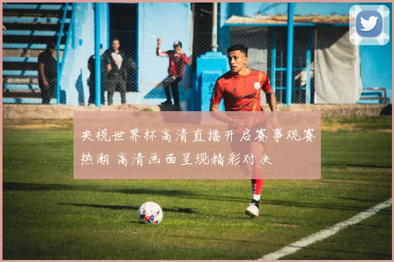 央视世界杯高清直播开启赛事观赛热潮 高清画面呈现精彩对决