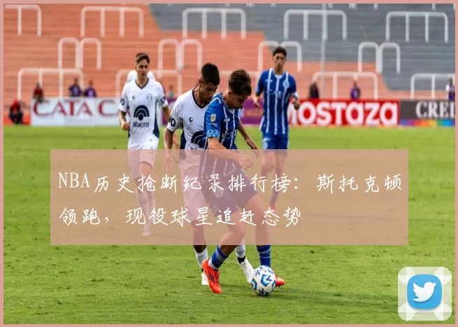 NBA历史抢断纪录排行榜：斯托克顿领跑，现役球星追赶态势