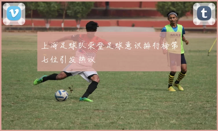 上海足球队荣登足球意识排行榜第七位引发热议