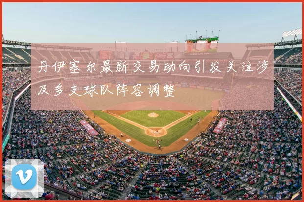 丹伊塞尔最新交易动向引发关注涉及多支球队阵容调整