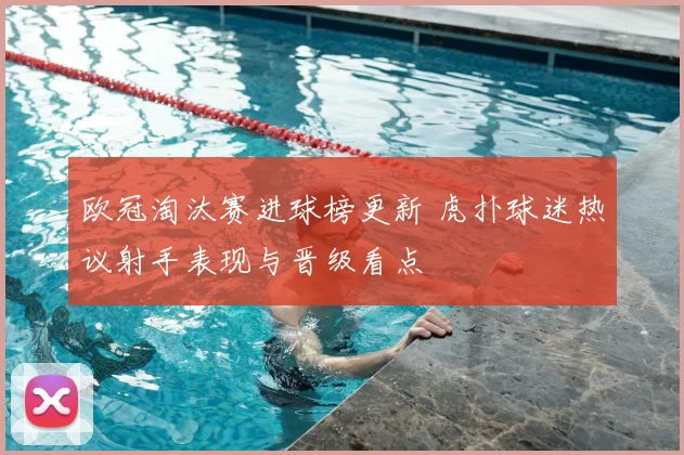 欧冠淘汰赛进球榜更新 虎扑球迷热议射手表现与晋级看点
