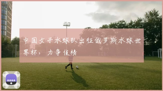 中国女子水球队出征俄罗斯水球世界杯,力争佳绩