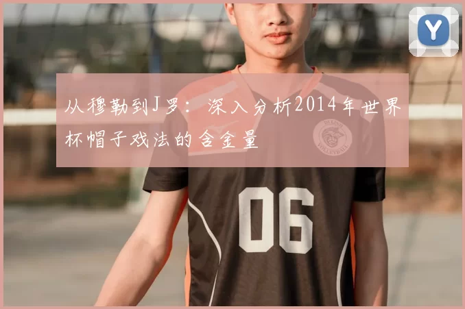 从穆勒到J罗:深入分析2014年世界杯帽子戏法的含金量