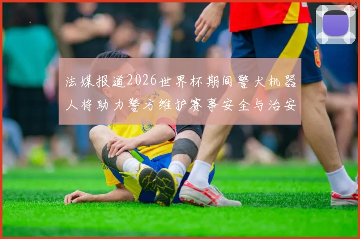 法媒报道2026世界杯期间警犬机器人将助力警方维护赛事安全与治安