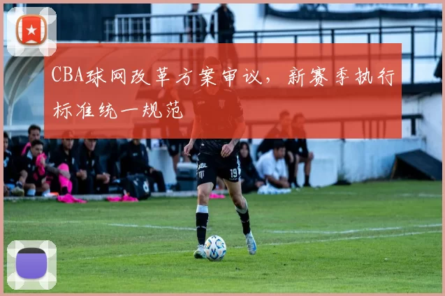 CBA球网改革方案审议，新赛季执行标准统一规范