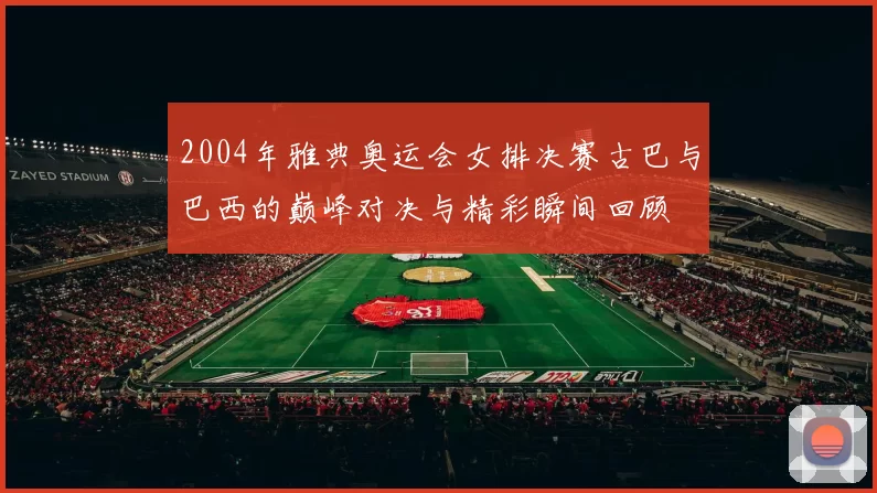 2004年雅典奥运会女排决赛古巴与巴西的巅峰对决与精彩瞬间回顾