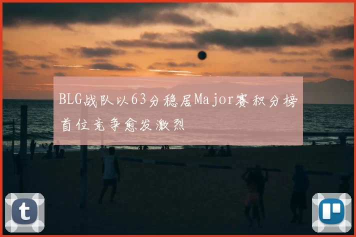 BLG战队以63分稳居Major赛积分榜首位竞争愈发激烈