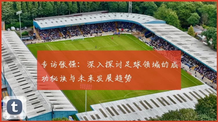 专访张强:深入探讨足球领域的成功秘诀与未来发展趋势