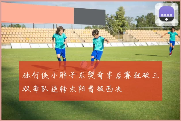 独行侠小胖子东契奇季后赛狂砍三双率队逆转太阳晋级西决