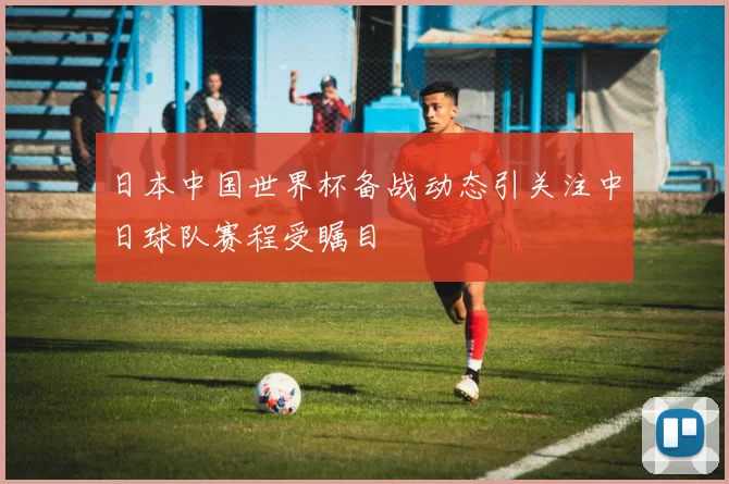 日本中国世界杯备战动态引关注中日球队赛程受瞩目