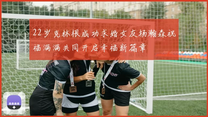 22岁克林根成功求婚女友杨瀚森祝福满满共同开启幸福新篇章
