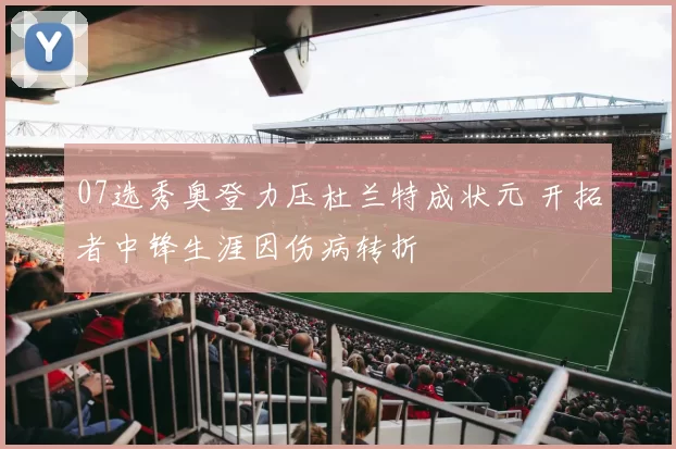 07选秀奥登力压杜兰特成状元 开拓者中锋生涯因伤病转折