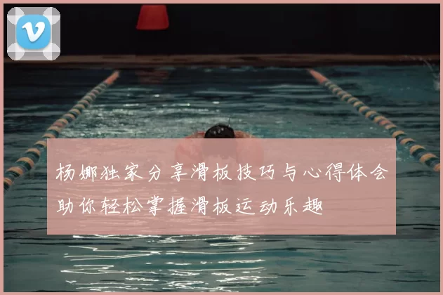 杨娜独家分享滑板技巧与心得体会助你轻松掌握滑板运动乐趣