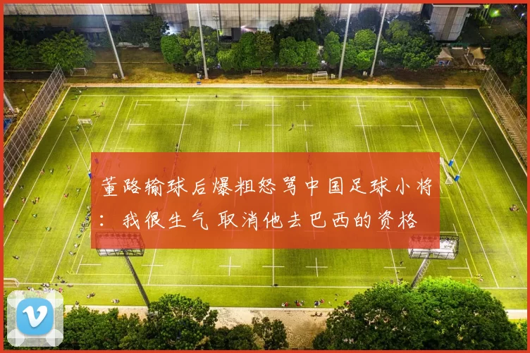 董路输球后爆粗怒骂中国足球小将:我很生气 取消他去巴西的资格