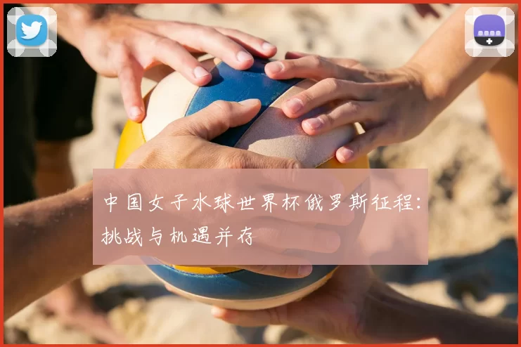 中国女子水球世界杯俄罗斯征程:挑战与机遇并存