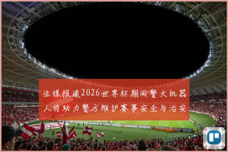 法媒报道2026世界杯期间警犬机器人将助力警方维护赛事安全与治安