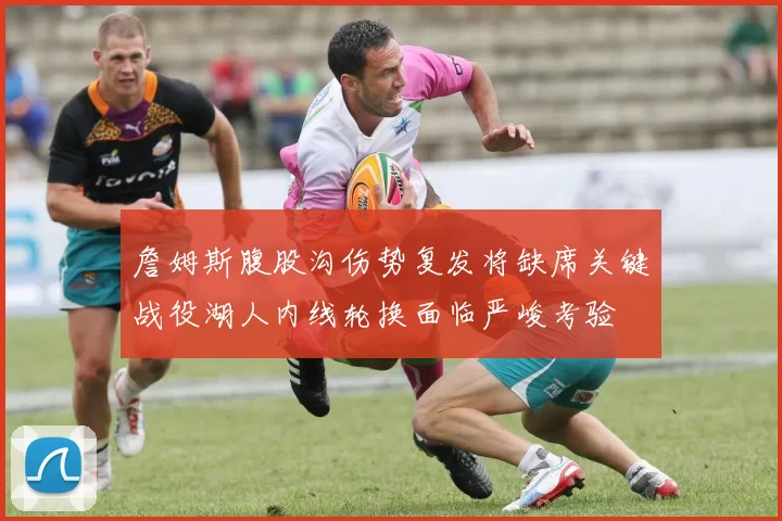 詹姆斯腹股沟伤势复发将缺席关键战役湖人内线轮换面临严峻考验