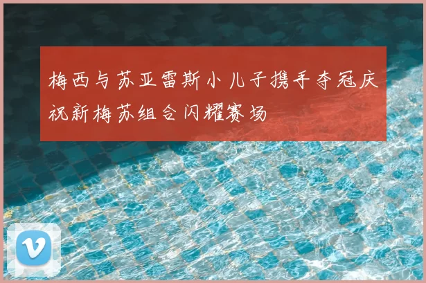 梅西与苏亚雷斯小儿子携手夺冠庆祝新梅苏组合闪耀赛场