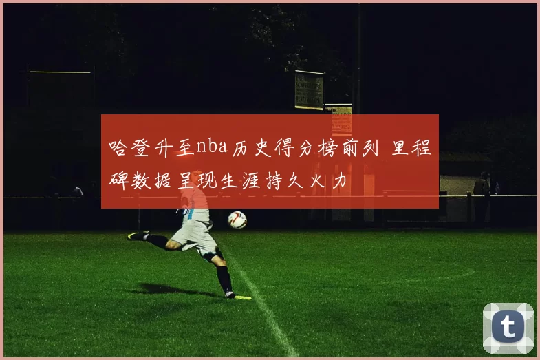 哈登升至nba历史得分榜前列 里程碑数据呈现生涯持久火力