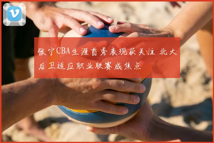 张宁CBA生涯首秀表现获关注 北大后卫适应职业联赛成焦点
