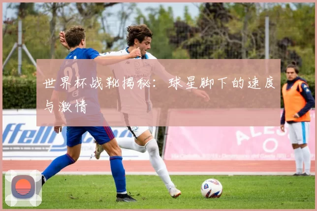 世界杯战靴揭秘：球星脚下的速度与激情