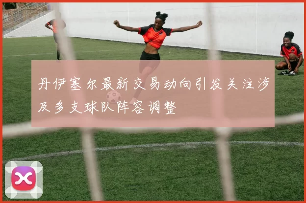 丹伊塞尔最新交易动向引发关注涉及多支球队阵容调整