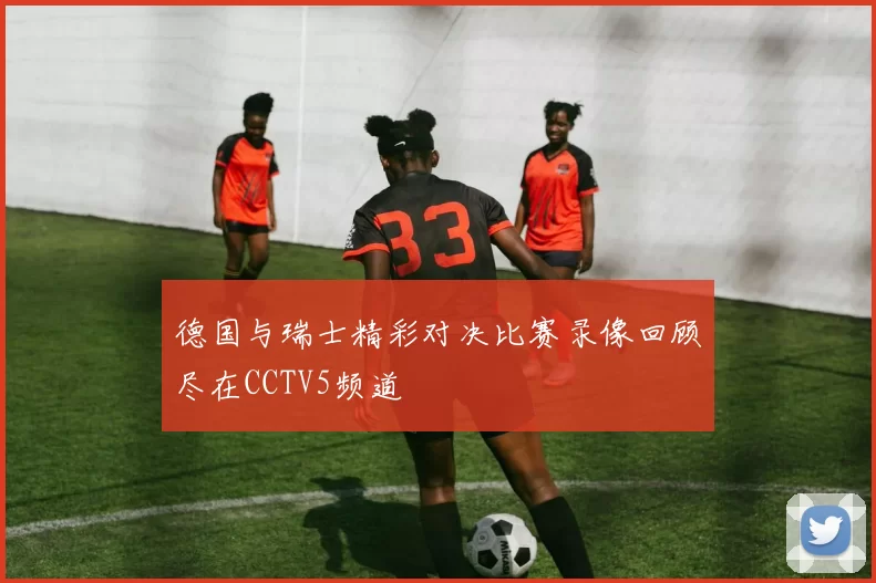 德国与瑞士精彩对决比赛录像回顾尽在CCTV5频道