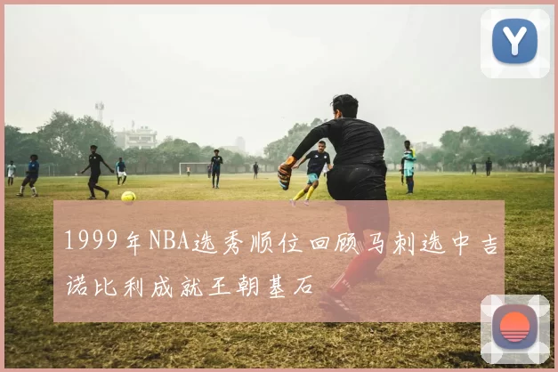 1999年NBA选秀顺位回顾马刺选中吉诺比利成就王朝基石