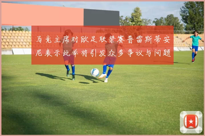 马竞主席对欧足联禁赛普雷斯蒂安尼表示此举将引发众多争议与问题