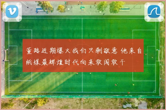 董路近期爆火我们只剩敬意 他来自纸媒最辉煌时代向来敢闯敢干