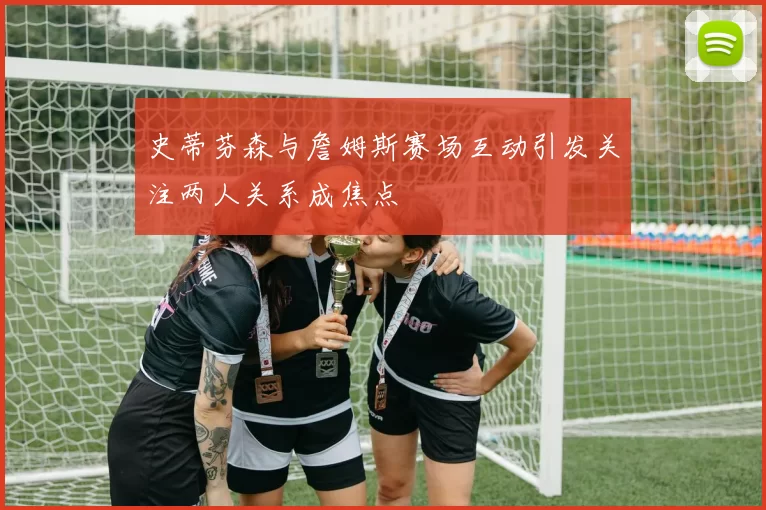 史蒂芬森与詹姆斯赛场互动引发关注两人关系成焦点