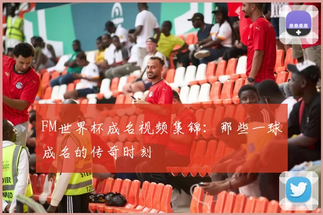 FM世界杯成名视频集锦：那些一球成名的传奇时刻